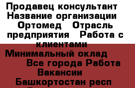 Продавец-консультант › Название организации ­ Ортомед › Отрасль предприятия ­ Работа с клиентами › Минимальный оклад ­ 40 000 - Все города Работа » Вакансии   . Башкортостан респ.,Баймакский р-н